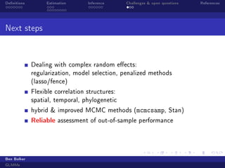 Denitions Estimation Inference Challenges  open questions References
Next steps
Dealing with complex random eects:
regularization, model selection, penalized methods
(lasso/fence)
Flexible correlation structures:
spatial, temporal, phylogenetic
hybrid  improved MCMC methods (mcmcsamp, Stan)
Reliable assessment of out-of-sample performance
Ben Bolker
GLMMs
 