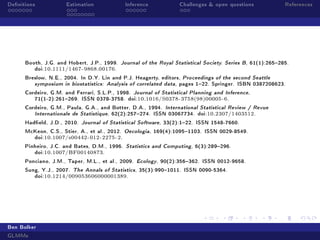 Denitions Estimation Inference Challenges  open questions References
Booth, J.G. and Hobert, J.P., 1999. Journal of the Royal Statistical Society. Series B, 61(1):265285.
doi:10.1111/1467-9868.00176.
Breslow, N.E., 2004. In D.Y. Lin and P.J. Heagerty, editors, Proceedings of the second Seattle
symposium in biostatistics: Analysis of correlated data, pages 122. Springer. ISBN 0387208623.
Cordeiro, G.M. and Ferrari, S.L.P., 1998. Journal of Statistical Planning and Inference,
71(1-2):261269. ISSN 0378-3758. doi:10.1016/S0378-3758(98)00005-6.
Cordeiro, G.M., Paula, G.A., and Botter, D.A., 1994. International Statistical Review / Revue
Internationale de Statistique, 62(2):257274. ISSN 03067734. doi:10.2307/1403512.
Hadeld, J.D., 2010. Journal of Statistical Software, 33(2):122. ISSN 1548-7660.
McKeon, C.S., Stier, A., et al., 2012. Oecologia, 169(4):10951103. ISSN 0029-8549.
doi:10.1007/s00442-012-2275-2.
Pinheiro, J.C. and Bates, D.M., 1996. Statistics and Computing, 6(3):289296.
doi:10.1007/BF00140873.
Ponciano, J.M., Taper, M.L., et al., 2009. Ecology, 90(2):356362. ISSN 0012-9658.
Sung, Y.J., 2007. The Annals of Statistics, 35(3):9901011. ISSN 0090-5364.
doi:10.1214/009053606000001389.
Ben Bolker
GLMMs
 