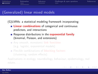 Denitions Estimation Inference Challenges  open questions References
(Generalized) linear mixed models
(G)LMMs: a statistical modeling framework incorporating:
Linear combinations of categorical and continuous
predictors, and interactions
Response distributions in the exponential family
(binomial, Poisson, and extensions)
Any smooth, monotonic link function
(e.g. logistic, exponential models)
Flexible combinations of blocking factors
(clustering; random eects)
Applications in ecology, neurobiology, behaviour, epidemiology, real
estate, . . .
Ben Bolker
GLMMs
 