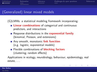 Denitions Estimation Inference Challenges  open questions References
(Generalized) linear mixed models
(G)LMMs: a statistical modeling framework incorporating:
Linear combinations of categorical and continuous
predictors, and interactions
Response distributions in the exponential family
(binomial, Poisson, and extensions)
Any smooth, monotonic link function
(e.g. logistic, exponential models)
Flexible combinations of blocking factors
(clustering; random eects)
Applications in ecology, neurobiology, behaviour, epidemiology, real
estate, . . .
Ben Bolker
GLMMs
 