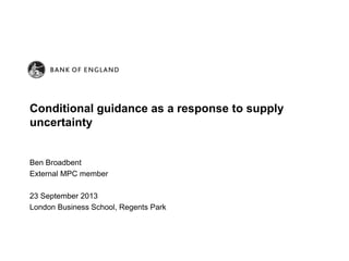 Ben Broadbent
External MPC member
23 September 2013
London Business School, Regents Park
Conditional guidance as a response to supply
uncertainty
 