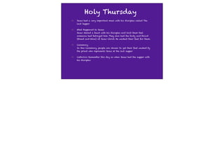 Holy Thursday
Jesus had a very important meal with his disciples called The
Last Supper


What Happened to Jesus:
Jesus shared a feast with his disciples and told them that
someone had betrayed him. They also had the body and blood
(Bread and Wine) of Jesus Christ. He washed their feet for them.


Ceremony
In this Ceremony, people are chosen to get their feet washed by
the priest who represents Jesus at the last supper


Catholics Remember this day as when Jesus had the supper with
his disciples
 