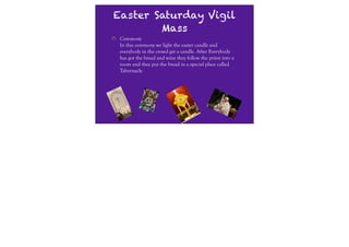 Easter Saturday Vigil
        Mass
 Ceremony
 In this ceremony we light the easter candle and
 everybody in the crowd get a candle. After Everybody
 has got the bread and wine they follow the priest into a
 room and they put the bread in a special place called
 Tabernacle
 