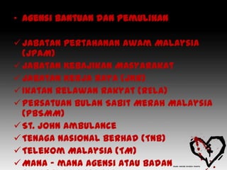 • Agensi Bantuan dan Pemulihan

 Jabatan Pertahanan Awam Malaysia
  (JPAM)
 Jabatan Kebajikan Masyarakat
 Jabatan Kerja Raya (JKR)
 Ikatan Relawan Rakyat (RELA)
 Persatuan Bulan Sabit Merah Malaysia
  (PBSMM)
 St. John Ambulance
 Tenaga Nasional Berhad (TNB)
 Telekom Malaysia (TM)
 Mana – mana agensi atau badan
 