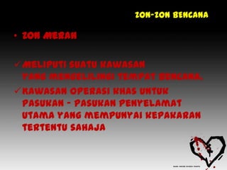 ZON-ZON BENCANA

• Zon Merah

Meliputi suatu kawasan
 yang mengelilingi tempat bencana.
Kawasan operasi khas untuk
 pasukan – pasukan penyelamat
 utama yang mempunyai kepakaran
 tertentu sahaja
 