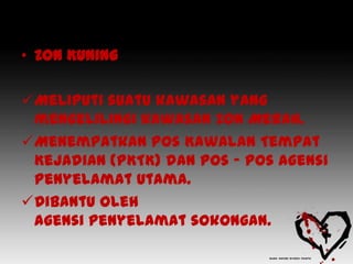 • Zon Kuning

Meliputi suatu kawasan yang
 mengelilingi kawasan Zon Merah.
Menempatkan Pos Kawalan Tempat
 Kejadian (PKTK) dan pos – pos Agensi
 Penyelamat Utama.
Dibantu oleh
 agensi penyelamat sokongan.
 