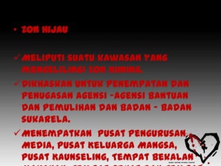 • Zon Hijau

Meliputi suatu kawasan yang
 mengelilingi Zon Kuning.
Dikhaskan untuk penempatan dan
 penugasan agensi -agensi Bantuan
 Dan Pemulihan dan badan – badan
 sukarela.
Menempatkan Pusat Pengurusan
 Media, Pusat Keluarga Mangsa,
 Pusat Kaunseling, Tempat Bekalan
 