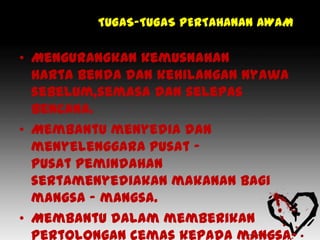 TUGAS-TUGAS PERTAHANAN AWAM

• Mengurangkan kemusnahan
  harta benda dan kehilangan nyawa
  sebelum,semasa dan selepas
  bencana.
• Membantu menyedia dan
  menyelenggara pusat –
  pusat pemindahan
  sertamenyediakan makanan bagi
  mangsa – mangsa.
• Membantu dalam memberikan
 