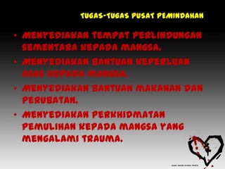 TUGAS-TUGAS PUSAT PEMINDAHAN

• Menyediakan tempat perlindungan
  sementara kepada mangsa.
• Menyediakan bantuan keperluan
  asas kepada mangsa.
• Menyediakan bantuan makanan dan
  perubatan.
• Menyediakan perkhidmatan
  pemulihan kepada mangsa yang
  mengalami trauma.
 