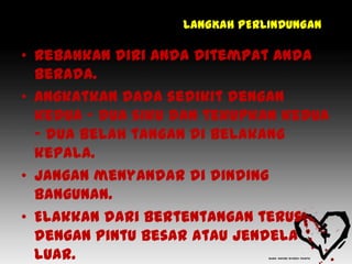 LANGKAH PERLINDUNGAN

• Rebahkan diri anda ditempat anda
  berada.
• Angkatkan dada sedikit dengan
  kedua – dua siku dan tekupkan kedua
  – dua belah tangan di belakang
  kepala.
• Jangan menyandar di dinding
  bangunan.
• Elakkan dari bertentangan terus
  dengan pintu besar atau jendela
  luar.
 