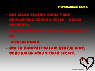 PEPERANGAN KIMIA

• Gas ialah sejenis kimia yang
  bergantung kepada kesan – kesan
  racunnya.
• Tujuan utamanya ialah membunuh at
  au
   mencacatkan.
• Boleh didapati dalam bentuk wap,
  debu halus atau titisan cecair.
 
