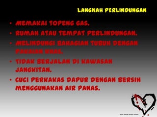 LANGKAH PERLINDUNGAN

• Memakai topeng gas.
• Rumah atau tempat perlindungan.
• Melindungi bahagian tubuh dengan
  pakaian khas.
• Tidak berjalan di kawasan
  jangkitan.
• Cuci perkakas dapur dengan bersih
  menggunakan air panas.
 