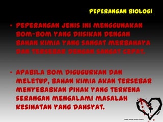 PEPERANGAN BIOLOGI

• Peperangan jenis ini menggunakan
  bom-bom yang diisikan dengan
  bahan kimia yang sangat merbahaya
  dan tersebar dengan sangat cepat.

• Apabila bom digugurkan dan
  meletup, bahan kimia akan tersebar
  menyebabkan pihak yang terkena
  serangan mengalami masalah
  kesihatan yang dahsyat.
 