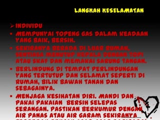 LANGKAH KESELAMATAN

 Individu
 Mempunyai topeng gas dalam keadaan
  yang baik, bersih.
 Sekiranya berada di luar rumah,
  sentiasa menutup kepala dengan topi
  atau skaf dan memakai sarung tangan.
 Berlindung di tempat perlindungan
  yang tertutup dan selamat seperti di
  rumah, bilik bawah tanah dan
  sebagainya.
 Menjaga kesihatan diri. Mandi dan
  pakai pakaian bersih selepas
  serangan. Pastikan berkumur dengan
  air panas atau air garam sekiranya
 