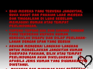  Bagi mereka yang terkena jangkitan,
  buka kasut dan pakaian luar mereka
  dan tinggalkan di luar sebelum
  memasuki rumah atau tempat
  perlindungan.
 Topeng-topeng gas dan sarung tangan
  yang terdedah kepada kuman
  hendaklah disapu dan dilap perlahan-
  lahan dengan span yang bersih
 Arahan mengenai langkah-langkah
  untuk mengelakkan jangkitan kuman
  daripada pakaian, bilik atau tempat
  perlindungan akan dikeluarkan
  apabila jenis kuman yang digunakan itu
  diketahui.
 