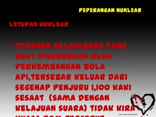 PEPERANGAN NUKLEAR

Letupan nuklear


• Tekanan gelombang yang
  kuat disebabkan oleh
  perkembangan bola
  api,tersebar keluar dari
  segenap penjuru 1,100 kaki
  sesaat (sama dengan
  kelajuan suara) tidak kira
 