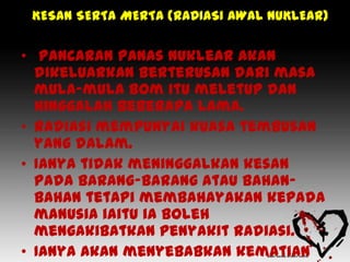 KESAN SERTA MERTA (RADIASI AWAL NUKLEAR)

• Pancaran panas nuklear akan
  dikeluarkan berterusan dari masa
  mula-mula bom itu meletup dan
  hinggalah beberapa lama.
• Radiasi mempunyai kuasa tembusan
  yang dalam.
• Ianya tidak meninggalkan kesan
  pada barang-barang atau bahan-
  bahan tetapi membahayakan kepada
  manusia iaitu ia boleh
  mengakibatkan penyakit radiasi.
• Ianya akan menyebabkan kematian
 