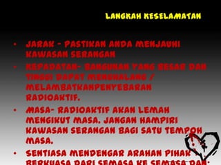 LANGKAH KESELAMATAN


• Jarak - Pastikan anda menjauhi
  kawasan serangan
• Kepadatan- bangunan yang besar dan
  tinggi dapat menghalang /
  melambatkanpenyebaran
  radioaktif.
• Masa- Radioaktif akan lemah
  mengikut masa. Jangan hampiri
  kawasan serangan bagi satu tempoh
  masa.
• Sentiasa mendengar arahan pihak
 