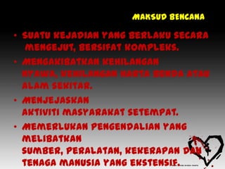 MAKSUD BENCANA

• Suatu kejadian yang berlaku secara
   mengejut, bersifat kompleks.
• Mengakibatkan kehilangan
  nyawa, kehilangan harta benda atau
  alam sekitar.
• Menjejaskan
  aktiviti masyarakat setempat.
• Memerlukan pengendalian yang
  melibatkan
  sumber, peralatan, kekerapan dan
  tenaga manusia yang ekstensif.
 