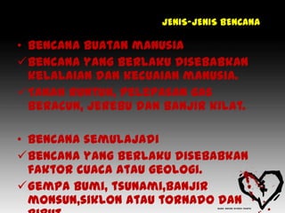 JENIS-JENIS BENCANA

• Bencana buatan manusia
Bencana yang berlaku disebabkan
  kelalaian dan kecuaian manusia.
Tanah runtuh, pelepasan gas
  beracun, jerebu dan banjir kilat.

• Bencana semulajadi
Bencana yang berlaku disebabkan
  faktor cuaca atau geologi.
Gempa bumi, tsunami,banjir
  monsun,siklon atau tornado dan
 
