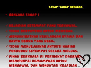TAHAP-TAHAP BENCANA

• Bencana tahap I

 Kejadian setempat yang terkawal.
 Tidak berpotensi untuk merebak.
 Mengakibatkan kehilangan nyawa dan
  harta benda yang kecil.
 Tidak menjejaskan aktiviti harian
  penduduk setempat secara meluas.
 Pihak Berkuasa di peringkat daerah
  mempunyai kemampuan untuk
  mengawal dan mengatasi kejadian
 