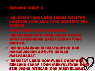 • Bencana tahap II

 Kejadian yang lebih serius meliputi
 kawasan yang luas atau melebihi dua
 daerah.
 Berpotensi untuk merebak.
 Mengakibatkan kehilangan nyawa
 dan kemusnahan harta benda yang
 banyak.
 Memusnahkan infrastruktur dan
 menjejaskan aktiviti harian
 masyarakat.
 Bersifat lebih kompleks daripada
 Bencana Tahap I dan menyulitkan dari
 segi usaha mencari dan menyelamat.
 