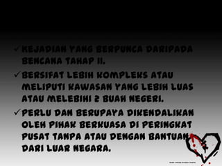 • Bencana tahap III

Kejadian yang berpunca daripada
 bencana tahap II.
Bersifat lebih kompleks atau
 meliputi kawasan yang lebih luas
 atau melebihi 2 buah negeri.
Perlu dan berupaya dikendalikan
 oleh Pihak Berkuasa di peringkat
 pusat tanpa atau dengan bantuan
 dari luar negara.
 
