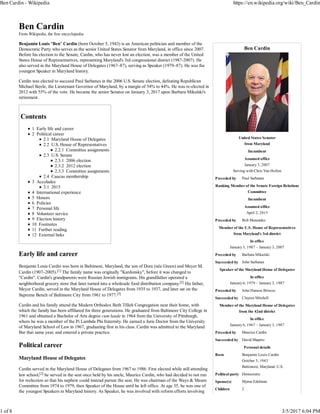 Ben Cardin
United States Senator
from Maryland
Incumbent
Assumed office
January 3, 2007
Serving with Chris Van Hollen
Preceded by Paul Sarbanes
Ranking Member of the Senate Foreign Relations
Committee
Incumbent
Assumed office
April 2, 2015
Preceded by Bob Menendez
Member of the U.S. House of Representatives
from Maryland's 3rd district
In office
January 3, 1987 – January 3, 2007
Preceded by Barbara Mikulski
Succeeded by John Sarbanes
Speaker of the Maryland House of Delegates
In office
January 6, 1979 – January 3, 1987
Preceded by John Hanson Briscoe
Succeeded by Clayton Mitchell
Member of the Maryland House of Delegates
from the 42nd district
In office
January 6, 1967 – January 3, 1987
Preceded by Maurice Cardin
Succeeded by David Shapiro
Personal details
Born Benjamin Louis Cardin
October 5, 1943
Baltimore, Maryland, U.S.
Political party Democratic
Spouse(s) Myrna Edelman
Children 2
Ben Cardin
From Wikipedia, the free encyclopedia
Benjamin Louis "Ben" Cardin (born October 5, 1943) is an American politician and member of the
Democratic Party who serves as the senior United States Senator from Maryland, in office since 2007.
Before his election to the Senate, Cardin, who has never lost an election, was a member of the United
States House of Representatives, representing Maryland's 3rd congressional district (1987-2007). He
also served in the Maryland House of Delegates (1967–87), serving as Speaker (1979–87). He was the
youngest Speaker in Maryland history.
Cardin was elected to succeed Paul Sarbanes in the 2006 U.S. Senate election, defeating Republican
Michael Steele, the Lieutenant Governor of Maryland, by a margin of 54% to 44%. He was re-elected in
2012 with 55% of the vote. He became the senior Senator on January 3, 2017 upon Barbara Mikulski's
retirement.
Contents
1 Early life and career
2 Political career
2.1 Maryland House of Delegates
2.2 U.S. House of Representatives
2.2.1 Committee assignments
2.3 U.S. Senate
2.3.1 2006 election
2.3.2 2012 election
2.3.3 Committee assignments
2.4 Caucus membership
3 Accolades
3.1 2015
4 International experience
5 Honors
6 Policies
7 Personal life
8 Volunteer service
9 Election history
10 Footnotes
11 Further reading
12 External links
Early life and career
Benjamin Louis Cardin was born in Baltimore, Maryland, the son of Dora (née Green) and Meyer M.
Cardin (1907–2005).[1] The family name was originally "Kardonsky", before it was changed to
"Cardin". Cardin's grandparents were Russian Jewish immigrants. His grandfather operated a
neighborhood grocery store that later turned into a wholesale food distribution company.[2] His father,
Meyer Cardin, served in the Maryland House of Delegates from 1935 to 1937, and later sat on the
Supreme Bench of Baltimore City from 1961 to 1977.[3]
Cardin and his family attend the Modern Orthodox Beth Tfiloh Congregation near their home, with
which the family has been affiliated for three generations. He graduated from Baltimore City College in
1961 and obtained a Bachelor of Arts degree cum laude in 1964 from the University of Pittsburgh,
where he was a member of the Pi Lambda Phi fraternity. He earned a Juris Doctor from the University
of Maryland School of Law in 1967, graduating first in his class. Cardin was admitted to the Maryland
Bar that same year, and entered a private practice.
Political career
Maryland House of Delegates
Cardin served in the Maryland House of Delegates from 1967 to 1986. First elected while still attending
law school,[2] he served in the seat once held by his uncle, Maurice Cardin, who had decided to not run
for reelection so that his nephew could instead pursue the seat. He was chairman of the Ways & Means
Committee from 1974 to 1979, then Speaker of the House until he left office. At age 35, he was one of
the youngest Speakers in Maryland history. As Speaker, he was involved with reform efforts involving
Ben Cardin - Wikipedia https://en.wikipedia.org/wiki/Ben_Cardin
1 of 8 3/5/2017 6:04 PM
 