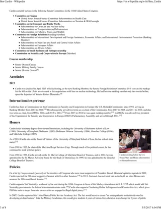 Cardin testifying before the U.S.
House Ways and Means subcommittee
on Human Resources.
Cardin currently serves on the following Senate Committees in the 114th United States Congress:
Committee on Finance
United States Senate Finance Committee Subcommittee on Health Care
United States Senate Finance Committee Subcommittee on Taxation & IRS Oversight
Committee on Environment and Public Works
Subcommittee on Clean Air and Nuclear Safety
Subcommittee on Transportation and Infrastructure
Subcommittee on Fisheries, Water, and Wildlife
Committee on Foreign Relations (Ranking Member)
Subcommittee on International Development and Foreign Assistance, Economic Affairs, and International Environmental Protection (Ranking
Member)
Subcommittee on Near East and South and Central Asian Affairs
Subcommittee on European Affairs
Subcommittee on African Affairs
Committee on Small Business and Entrepreneurship
Commission on Security and Cooperation in Europe (Member)
Caucus membership
Senate Oceans Caucus
Senate Military Family Caucus
Senate Ukraine Caucus[8]
Accolades
2015
Cardin was credited in April 2015 with facilitating, as the new Ranking Member, the Senate Foreign Relations Committee 19-0 vote on the markup
for the bill on the USA's involvement in the negotiations with Iran on nuclear technology. He had become ranking member only two weeks before,
upon the departure of Senator Robert Menendez.[9]
International experience
Cardin has been a Commissioner on the Commission on Security and Cooperation in Europe (the U.S. Helsinki Commission) since 1993, serving as
Ranking Member from 2003 to 2006.[10] He subsequently served two terms as co-chair of the Commission, from 2007 to 2008, and 2011 to 2012; and also
two terms as chair, from 2009 to 2010, and 2013 to 2014.[11] From 2015 to 2016 he was again ranking member.[12] In 2006 he was elected vice president
of the Organization for Security and Cooperation in Europe (OSCE) Parliamentary Assembly, and served through 2014.[11]
Honors
Cardin holds honorary degrees from several institutions, including the University of Baltimore School of Law
(1990); University of Maryland, Baltimore (1993); Baltimore Hebrew University (1994); Goucher College (1996);
and Villa Julie College (2007).
As of 2016 Cardin sits on the Board of Visitors of the University of Maryland School of Law, his law school alma
mater.[13]
From 1988 to 1995, he chaired the Maryland Legal Services Corp. Through much of his political career, he has
continued to work with law policy.
From 1988 to 1999, Cardin served on the St. Mary's College of Maryland Board of Trustees, and in 2002, he was
appointed to the St. Mary's Advisory Board for the Study of Democracy. In 1999, he was appointed to the Goucher
College Board of Trustees.
Policies
On a list by Congressional Quarterly of the members of Congress who were most supportive of President Barack Obama's legislative agenda in 2009,
Cardin was tied for fifth most supportive Senator with five other Senators.[14] In 2013, National Journal rated him as tied with six other Democratic
senators for fifth most liberal Senator.[15]
Cardin supports Net Neutrality, as shown by his vote during the 109th Congress in favor of the Markey Amendment to H.R. 5252 which would add Net
Neutrality provisions to the federal telecommunications code.[16] Cardin also supports Combating Online Infringement and Counterfeits Act, which gives
DOJ the tools to target those site owners who are engaged in illegal digital piracy.[17]
In 2007, Cardin supported the United States Public Service Academy Act. The Act would serve to create "an undergraduate institution devoted to
developing civilian leaders." Like the Military Academies, this would give students 4 years of tuition-free education in exchange for 5 years of public
Ben Cardin - Wikipedia https://en.wikipedia.org/wiki/Ben_Cardin
3 of 8 3/5/2017 6:04 PM
 
