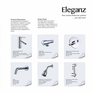 Single Lever Basin Mixer
Material: Brass
High flow ceremic sedel cartridge
60cm SS 304 hot and cold inlet hose
Chrome plated
Qty. 1pc.
Angle Valve
Material: Brass Smooth surface
Botton: ABS
Chrome plated
Qty. 3pcs
Single Flow Over Head Shower
SS 201 150mm shower Arm
SS 201 wall flange
Chrome plated
Qty. 1pc.
Spout
Matetrial: Brass
SS 201 Flange
Chrome plated
Qty. 1pc.
Single Lever Concealed Diverter
Material: Brass
High flow ceremic sedel cartridge
Chrome plated
Qty. 1pc.
Contemporary Health Faucet
ABS wall hook
1.2M SS 201 flexible hose
Chrome plated
Qty. 1pc.
Super Saver
No matter either you need a
new bathroom or bathroom
renovations, Eleganz-Bathroom In
A Box offers a unique solution for
about half the price and time..
Product Description:
All essential fixtures needed in
one bathroom, packed in a single
heavy duty box. An innovative
concept for home builders
designed to make the buying
experience Easy, Independent &
Quick.
 