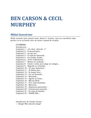 BEN CARSON & CECIL
MURPHEY
Mâini înzestrate
Dedic această carte mamei mele, Sonia C. Carson, care şi-a sacrificat viaţa
pentru ca eu şi fratele meu să avem o şansă de reuşită.
CUPRINS:
Introducere…
Capitolul 1 – „Cu bine, tăticule…!”.
Capitolul 2 – O povară grea…
Capitolul 3 – La opt ani…
Capitolul 4 – O rază de speranţă…
Capitolul 5 – Un hobby ciudat…
Capitolul 6 – O fire îndărătnică…
Capitolul 7 – Mama nu cedează…
Capitolul 8 – Când e vorba să-ţi alegi un colegiu…
Capitolul 9 – Regulile se schimbă…
Capitolul 10 – Un pas important…
Capitolul 11 – Al doilea pas…
Capitolul 12 – În largul meu…
Capitolul 13 – Un an deosebit…
Capitolul 14 – Maranda…
Capitolul 15 – Agonie şi extaz…
Capitolul 16 – Micuţa Beth…
Capitolul 17 – Trei copii deosebiţi…
Capitolul 18 – Minunea…
Capitolul 19 – Separarea gemenilor…
Capitolul 20 – Continuarea poveştii…
Capitolul 21 – În viaţa de familie…
Capitolul 22 – THINK BIG…
Introducere de Candy Carson
— Sânge! Mai aduceţi sânge!
 