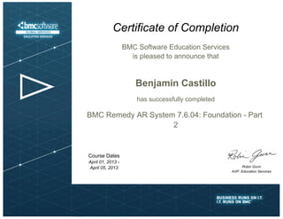 Certificate of Completion 
BMC Software Education Services 
is pleased to announce that 
Robin Gunn 
AVP, Education Services 
Benjamin Castillo 
has successfully completed 
BMC Remedy AR System 7.6.04: Foundation - Part 
2 
Course Dates 
April 01, 2013 - 
April 05, 2013 
