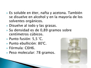  Es soluble en éter, nafta y acetona. También
se disuelve en alcohol y en la mayoría de los
solventes orgánicos.
 Disuelve al iodo y las grasas.
 Su densidad es de 0,89 gramos sobre
centímetros cúbicos.
 Punto fusión: 5,5 °C.
 Punto ebullición: 80°C.
 Fórmula: C6H6.
 Peso molecular: 78 gramos.
 