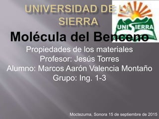Molécula del Benceno
Propiedades de los materiales
Profesor: Jesús Torres
Alumno: Marcos Aarón Valencia Montaño
Grupo: Ing. 1-3
Moctezuma, Sonora 15 de septiembre de 2015
 