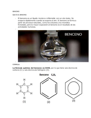 BENCENO
QUE ES EL BENCENO
- El benceno es un líquido incoloro e inflamable con un olor dulce. Se
evapora rápidamente cuando se expone al aire. El benceno se forma a
partir de procesos naturales, como los volcanes y los incendios
forestales, pero la mayor exposición al benceno es el resultado de las
actividades humanas.
-
-
FORMULA:
La fórmula química del benceno es C6H6, por lo que tiene seis átomos de
carbono (C) y seis átomosde hidrógeno (H).
 