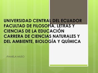 UNIVERSIDAD CENTRAL DEL ECUADOR
FACULTAD DE FILOSOFÍA, LETRAS Y
CIENCIAS DE LA EDUCACIÓN
CARRERA DE CIENCIAS NATURALES Y
DEL AMBIENTE, BIOLOGÍA Y QUÍMICA
-PAMELA MUSO
 