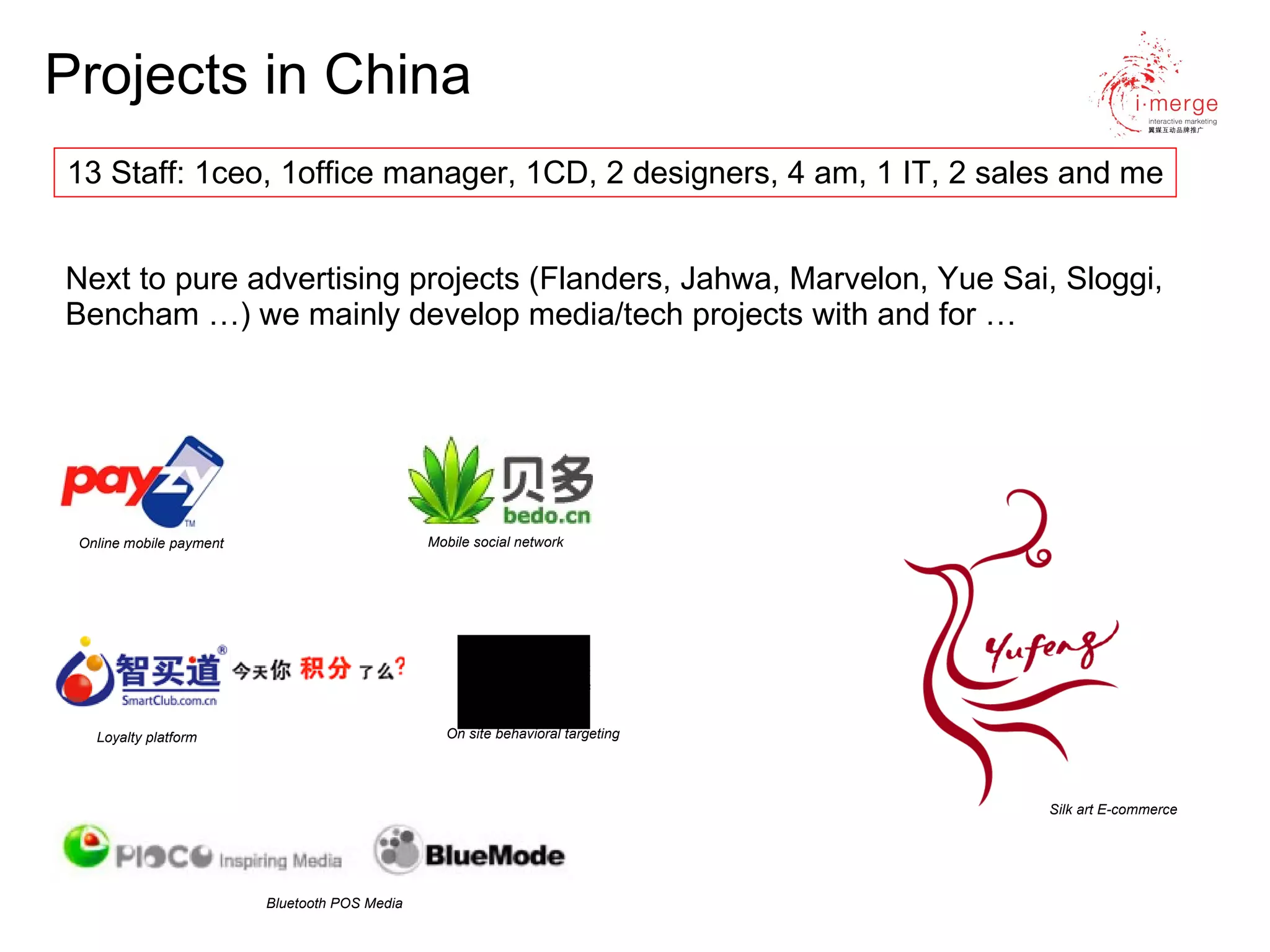 Projects in China Next to pure advertising projects (Flanders, Jahwa, Marvelon, Yue Sai, Sloggi, Bencham …) we mainly develop media/tech projects with and for … Online mobile payment Silk art E-commerce   Mobile social network Loyalty platform On site behavioral targeting Bluetooth POS Media 13 Staff: 1ceo, 1office manager, 1CD, 2 designers, 4 am, 1 IT, 2 sales and me 