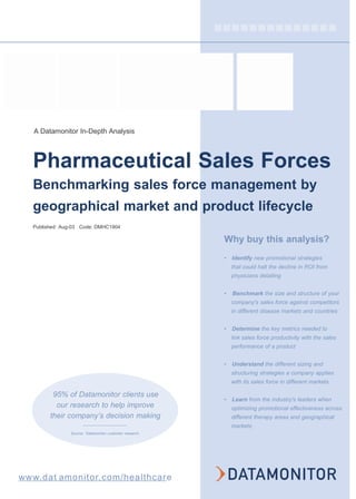 A Datamonitor In-Depth Analysis
Pharmaceutical Sales Forces
Benchmarking sales force management by
geographical market and product lifecycle
Published: Aug-03 Code: DMHC1904
95% of Datamonitor clients use
our research to help improve
their company’s decision making
Source: Datamonitor customer research
Why buy this analysis?
• Identify new promotional strategies
that could halt the decline in ROI from
physicians detailing
• Benchmark the size and structure of your
company's sales force against competitors
in different disease markets and countries
• Determine the key metrics needed to
link sales force productivity with the sales
performance of a product
• Understand the different sizing and
structuring strategies a company applies
with its sales force in different markets
• Learn from the industry's leaders when
optimizing promotional effectiveness across
different therapy areas and geographical
markets
www.dat amonitor.com/healthcare
 
