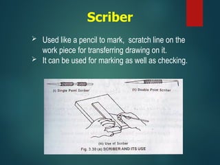 Scriber
 Used like a pencil to mark, scratch line on the
work piece for transferring drawing on it.
 It can be used for marking as well as checking.
 