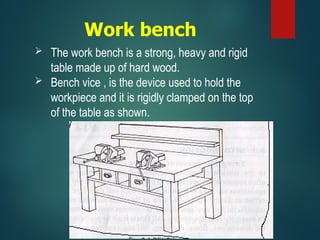 Work bench
 The work bench is a strong, heavy and rigid
table made up of hard wood.
 Bench vice , is the device used to hold the
workpiece and it is rigidly clamped on the top
of the table as shown.
 