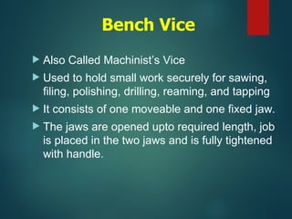 Bench Vice
 Also Called Machinist’s Vice
 Used to hold small work securely for sawing,
filing, polishing, drilling, reaming, and tapping
 It consists of one moveable and one fixed jaw.
 The jaws are opened upto required length, job
is placed in the two jaws and is fully tightened
with handle.
 
