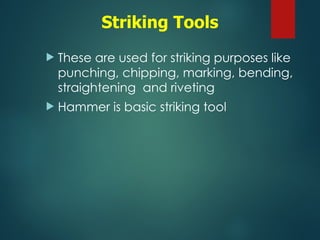 Striking Tools
 These are used for striking purposes like
punching, chipping, marking, bending,
straightening and riveting
 Hammer is basic striking tool
 
