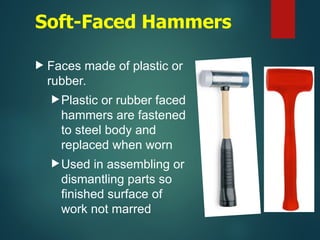 Soft-Faced Hammers
 Faces made of plastic or
rubber.
Plastic or rubber faced
hammers are fastened
to steel body and
replaced when worn
Used in assembling or
dismantling parts so
finished surface of
work not marred
 