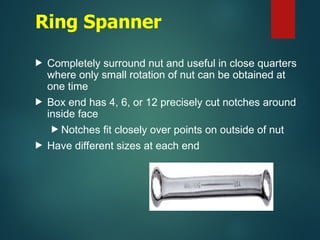 Ring Spanner
 Completely surround nut and useful in close quarters
where only small rotation of nut can be obtained at
one time
 Box end has 4, 6, or 12 precisely cut notches around
inside face
 Notches fit closely over points on outside of nut
 Have different sizes at each end
 