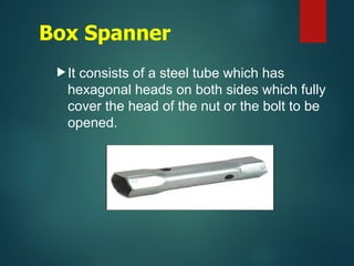 Box Spanner
It consists of a steel tube which has
hexagonal heads on both sides which fully
cover the head of the nut or the bolt to be
opened.
 