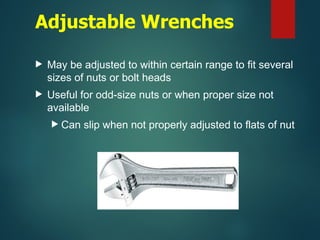Adjustable Wrenches
 May be adjusted to within certain range to fit several
sizes of nuts or bolt heads
 Useful for odd-size nuts or when proper size not
available
 Can slip when not properly adjusted to flats of nut
 