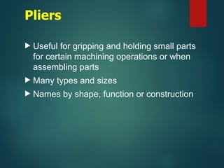 Pliers
 Useful for gripping and holding small parts
for certain machining operations or when
assembling parts
 Many types and sizes
 Names by shape, function or construction
 