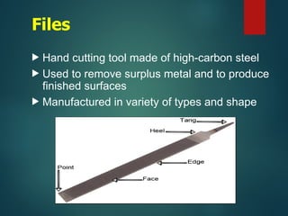 Files
 Hand cutting tool made of high-carbon steel
 Used to remove surplus metal and to produce
finished surfaces
 Manufactured in variety of types and shape
 