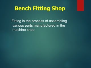 Bench Fitting Shop
Fitting is the process of assembling
various parts manufactured in the
machine shop.
 