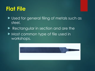 Flat File
 Used for general filing of metals such as
steel.
 Rectangular in section and are the
 Most common type of file used in
workshops.
 